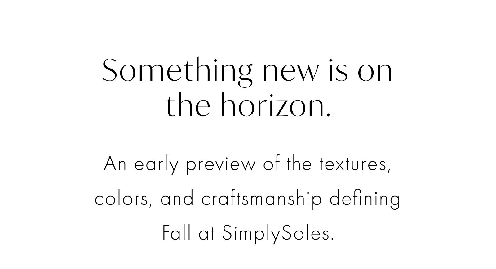 Something new is on the horizon. An early preview of the textures, colors, and craftsmanship defining Fall at SimplySoles.
