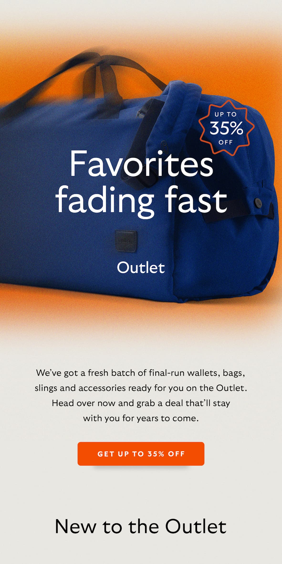 [Pre-Header] Up to 35% off [Header] Favorites fading fast [Introduction] We’ve got a fresh batch of final run wallets, bags, slings and accessories ready for you on the Outlet. Head over now and grab a deal that’ll stay with you for years to come. [CTA] Get up to 35% off [Header] New to the Outlet