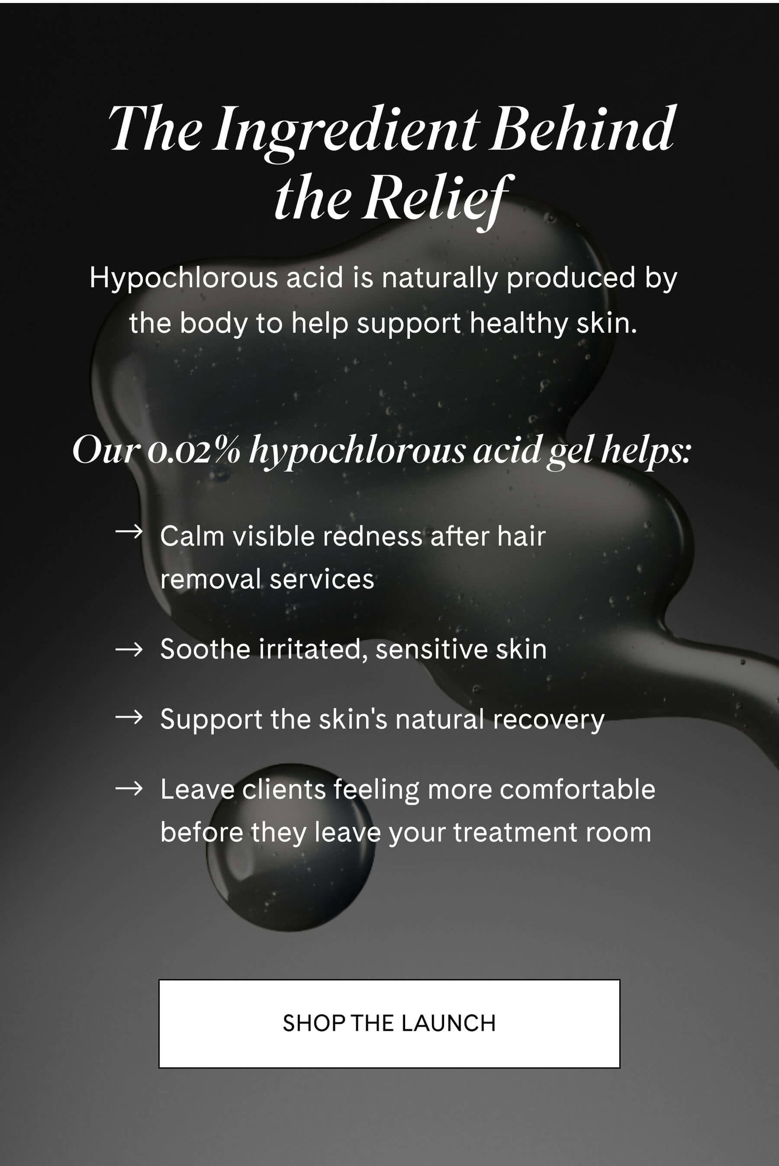 The Ingredient Behind the Relief Hypochlorous acid is naturally produced by the body to help support healthy skin.  Our 0.02% hypochlorous acid gel helps:  ✔ Calm visible redness after hair removal services ✔ Soothe irritated, sensitive skin ✔ Support the skin's natural recovery ✔ Leave clients feeling more comfortable before they leave your treatment room SHOP THE LAUNCH