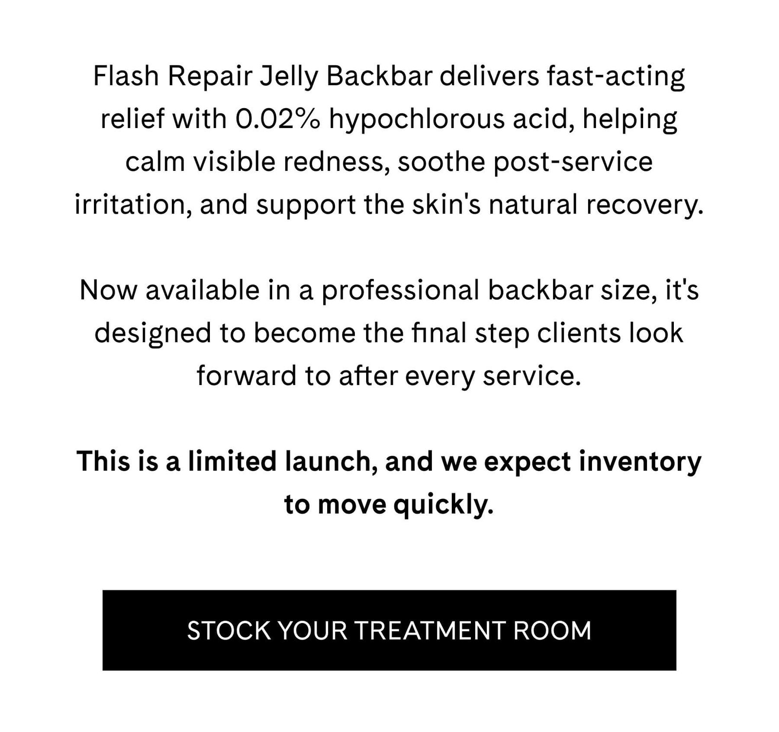 Flash Repair Jelly Backbar delivers fast-acting relief with 0.02% hypochlorous acid, helping calm visible redness, soothe post-service irritation, and support the skin's natural recovery.  Now available in a professional backbar size, it's designed to become the final step clients look forward to after every service.  This is a limited launch, and we expect inventory to move quickly. STOCK YOUR TREATMENT ROOM