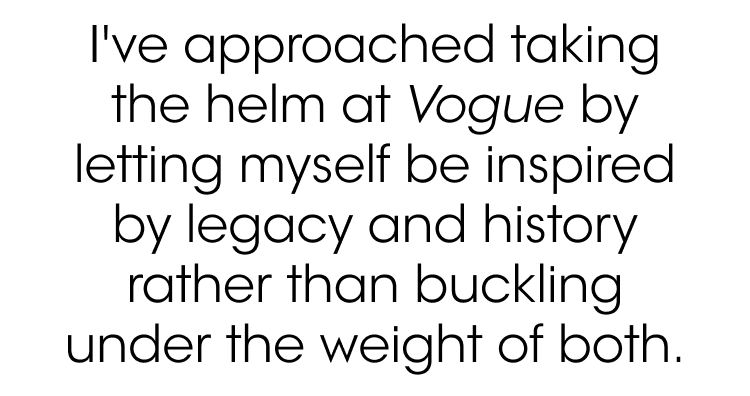 I’ve approached taking the helm at Vogue by letting myself be inspired by legacy and history rather than buckling under the weight of both.