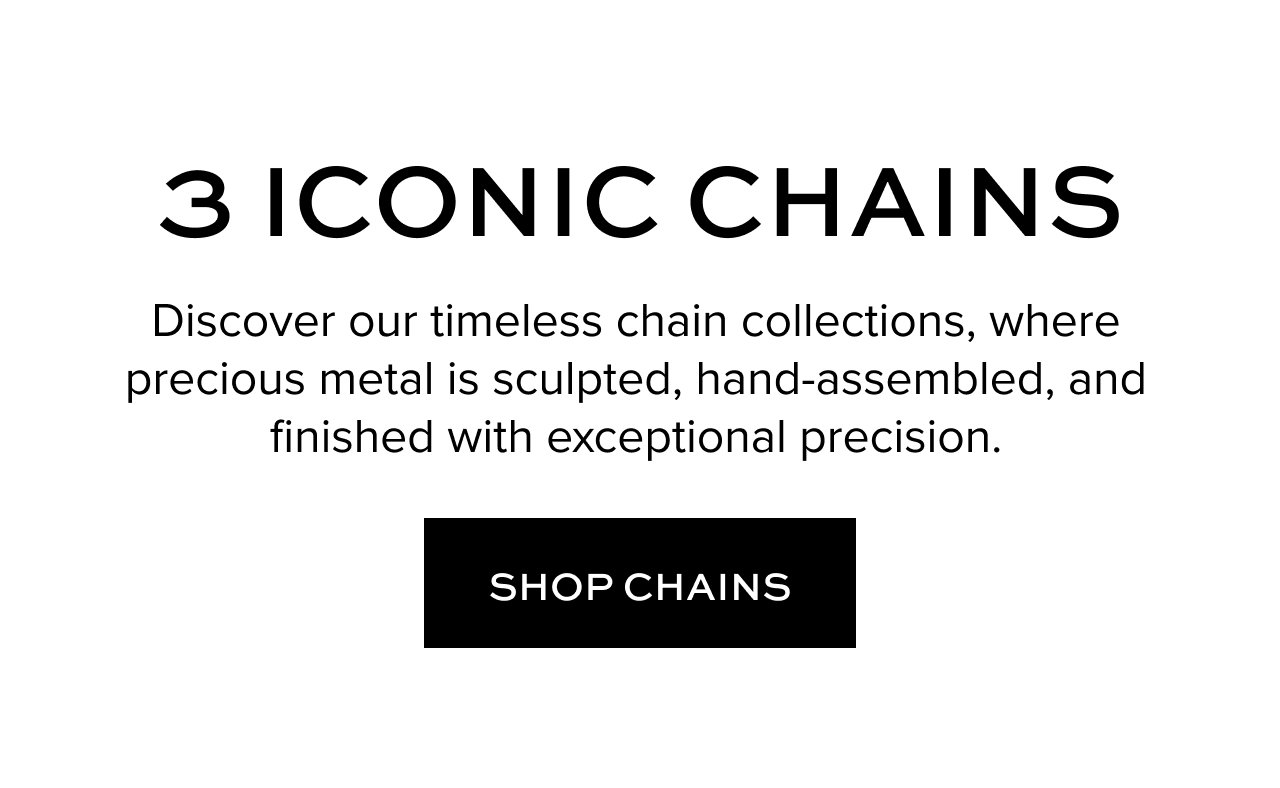 3 Iconic Chains: Discover our timeless chain collections, where precious metal is sculpted, hand-assembled, and finished with exceptional precision.