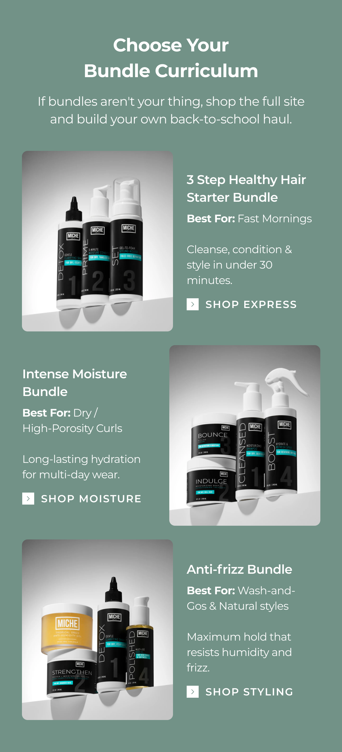 choose your
bundle curriculum if bundles aren't your thing, shop the full site and build your own back-to-school haul. 3 step healthy hair starter bundle best for: fast mornings cleanse, condition & style in under 30 minutes. shop express intense moisture bundle best for: dry /
high-porosity curls long-lasting hydration for multi-day wear. shop moisture anti-frizz bundle best for: wash-and-gos & natural styles maximum hold that resists humidity and frizz. shop styling