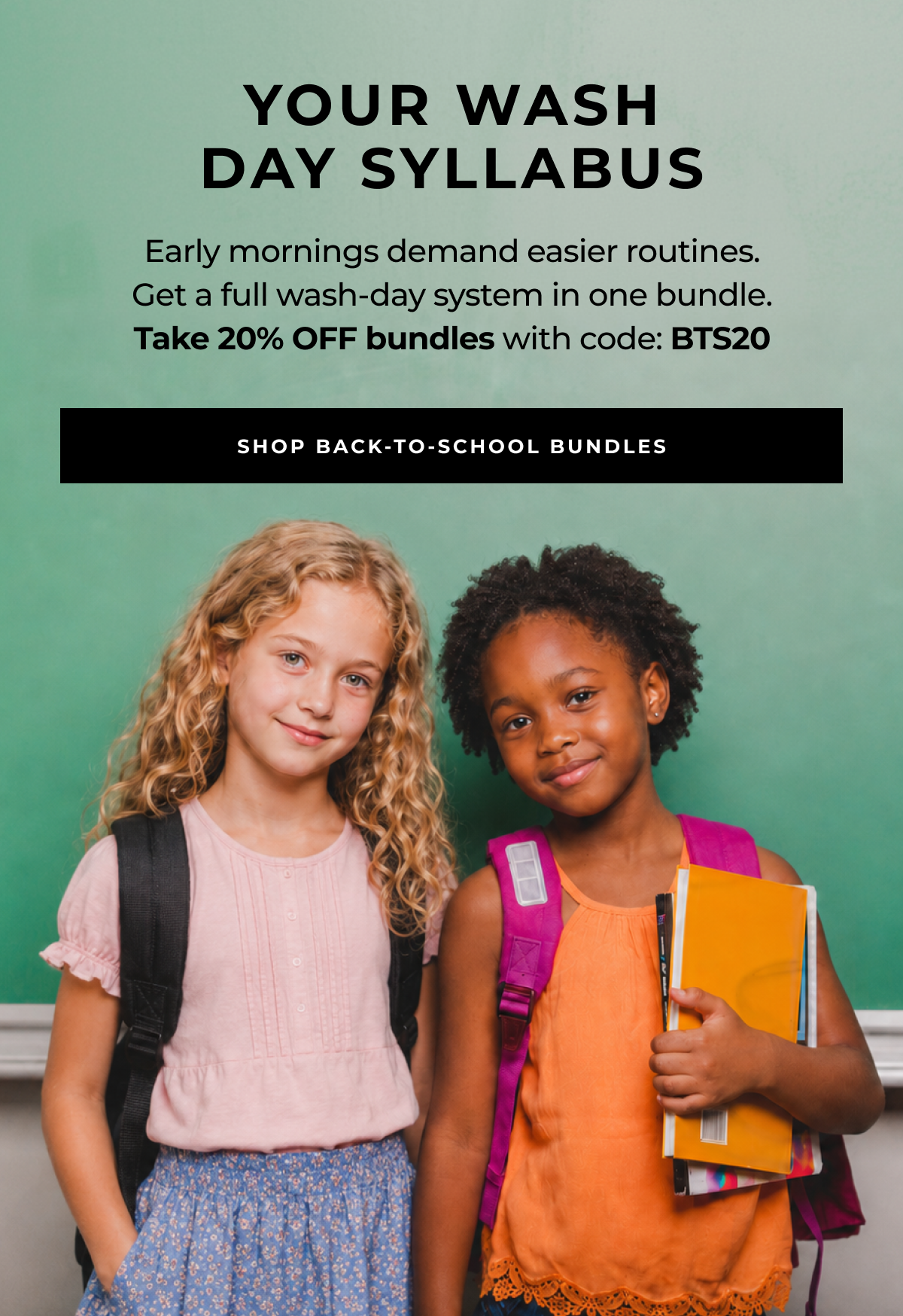 shop back-to-school bundles early mornings demand easier routines.
get a full wash-day system in one bundle.
take 20% off bundles with code: bts20 your wash
day syllabus
