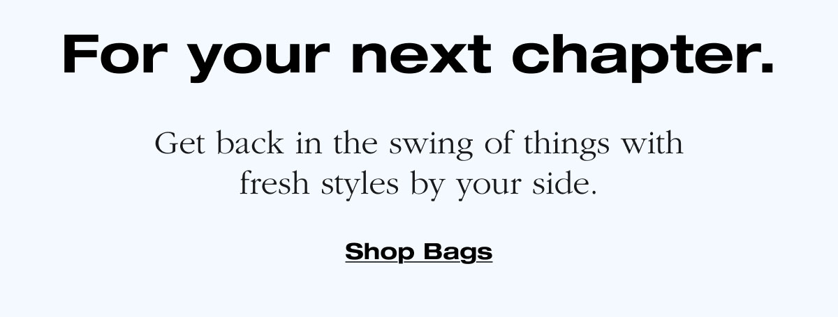 For your next chapter. Get back in the swing of things with fresh styles by your side. Shop Bags