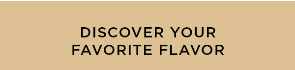 DISCOVER YOUR FAVORITE FLAVOR