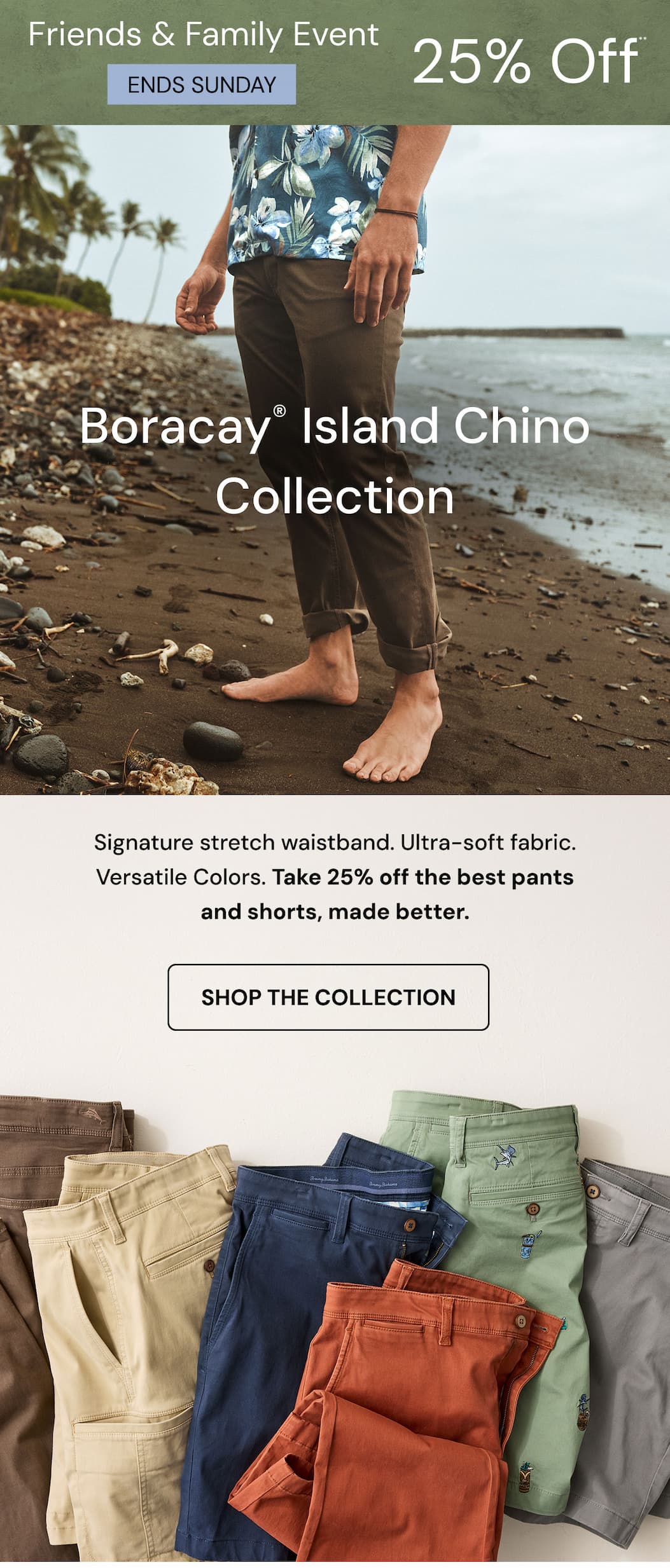 Friends & Family Event Ends Sunday 25% Off.** boracay® island Chino Collection. Signature stretch waistband. Ultra-soft fabric. Versatile Colors. Take 25% off the best pants and shorts, made better. Shop the collection. 