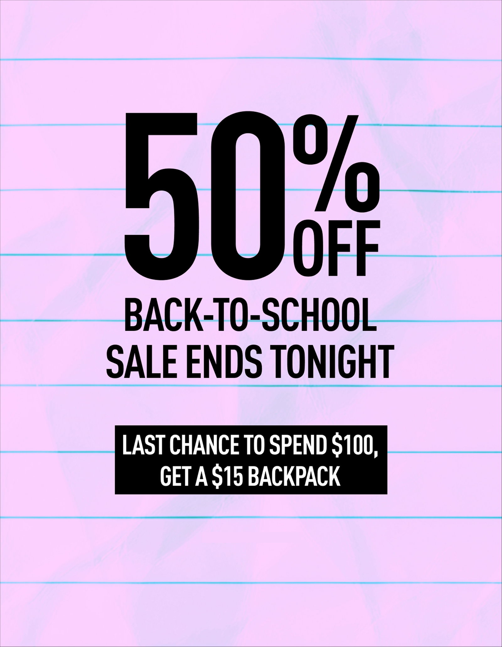 50% OFF BACK-TO-SCHOOL SALE ENDS TONIGHT | PLUS SPEND $100, GET A $15 BACKPACK | LIMITED TIME ONLY