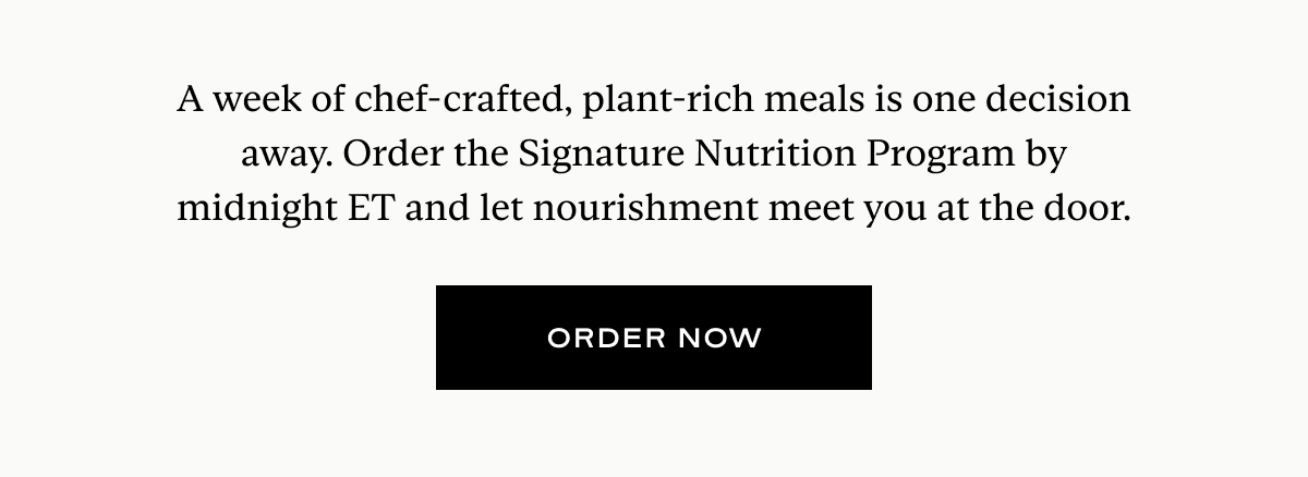 A week of chef-crafted, plant-rich meals is one decision away. Order the Signature Nutrition Program by midnight ET and let nourishment meet you at the door.