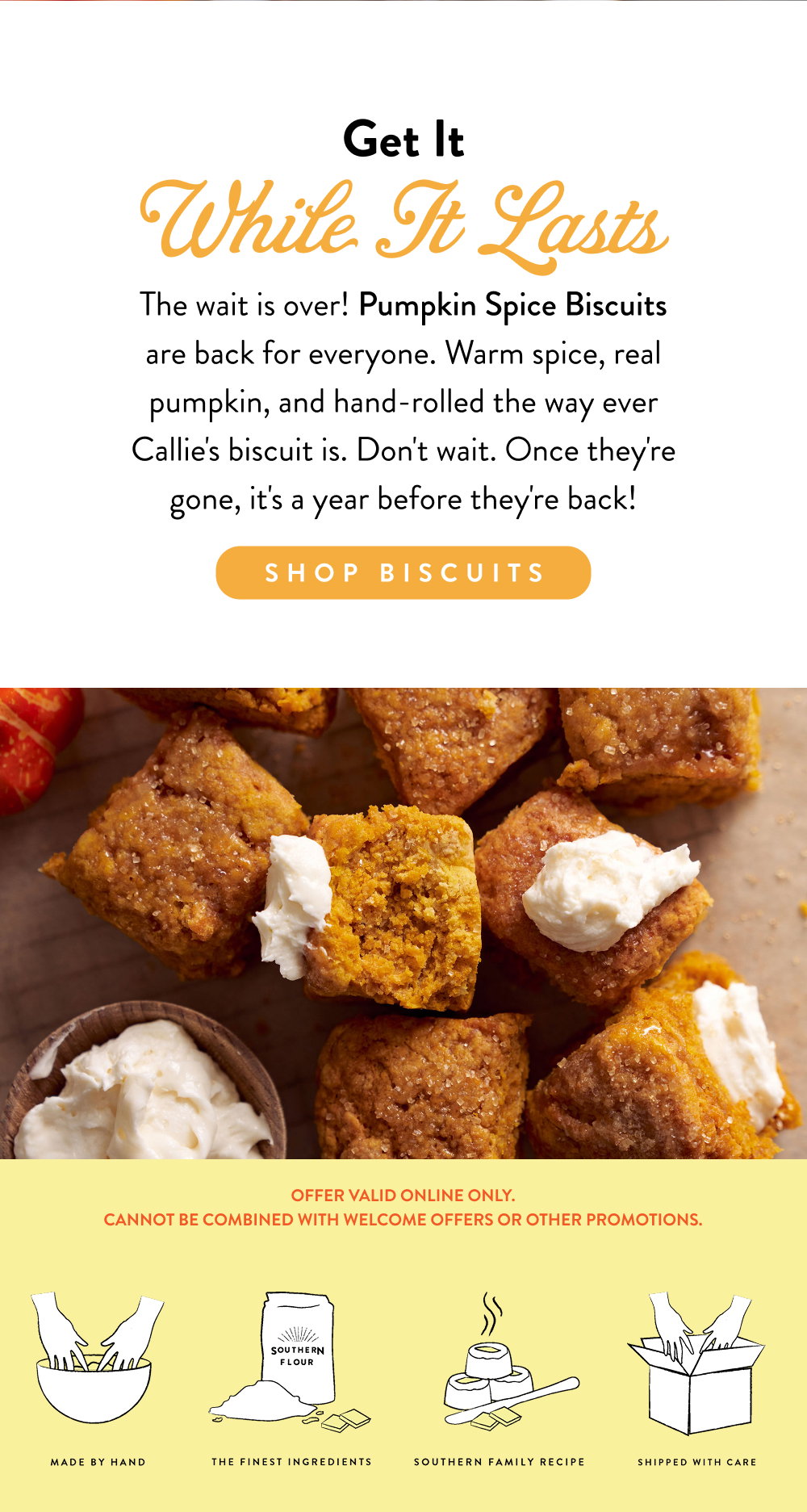 Get It While It Lasts. The wait is over! Pumpkin Spice Biscuits are back for everyone. Warm spice, real pumpkin, and hand-rolled the way ever Callie's biscuit is. Don't wait. Once they're gone, it's a year before they're back!
