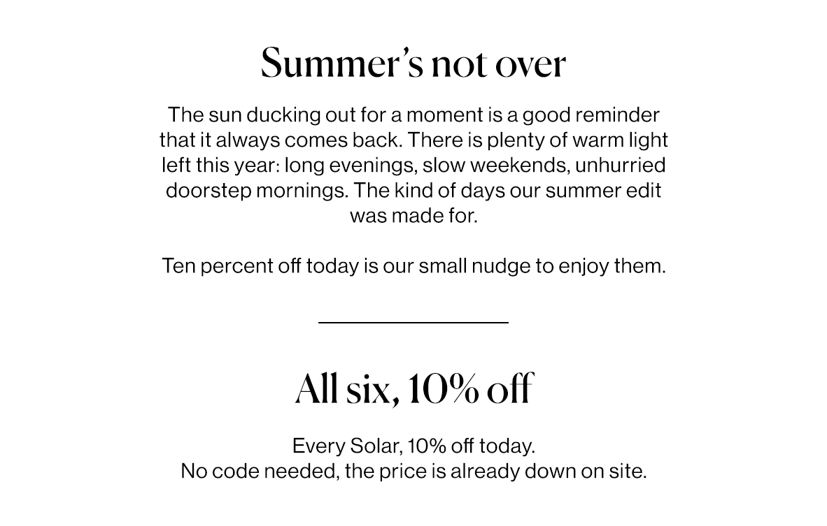 The sun ducking out for a moment is a good reminder that it always comes back. There is plenty of warm light left this year: long evenings, slow weekends, unhurried doorstep mornings. The kind of days our summer edit was made for.   Ten percent off today is our small nudge to enjoy them.