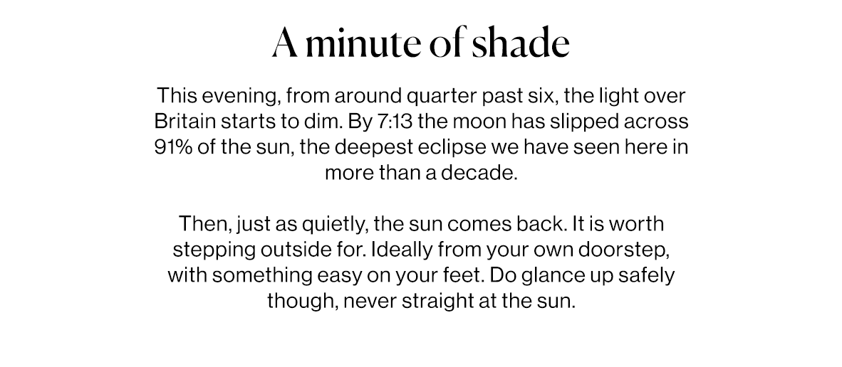 This evening, from around quarter past six, the light over Britain starts to dim. By 7:13 the moon has slipped across 91% of the sun, the deepest eclipse we have seen here in more than a decade.   Then, just as quietly, the sun comes back. It is worth stepping outside for. Ideally from your own doorstep, with something easy on your feet. Do glance up safely though, never straight at the sun.