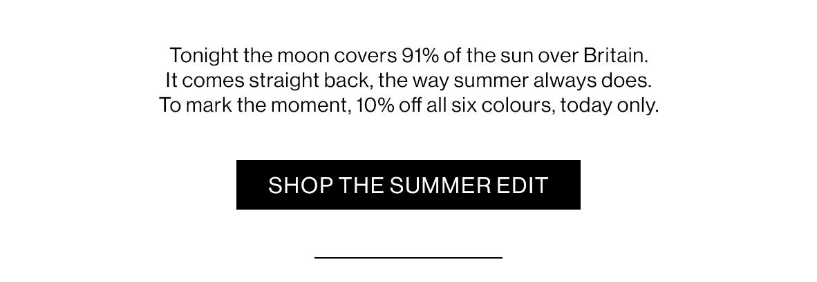 Tonight the moon covers 91% of the sun over Britain. It comes straight back, the way summer always does. To mark the moment, 10% off all six colours, today only.