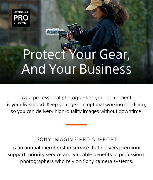Sony Imaging Pro Support | Protect Your Gear, And Your Business | As a professional photographer, your equipment is your livelihood. Keep your gear in optimal working condition, so you can delivery high-quality images without downtime. Sony Imaging PRO Support is an annual membership service that delivers premium support, priority service and valuable benefits to professional photographers who rely on Sony camera systems.