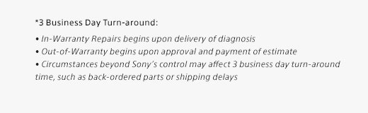 *3 Business Day Turn-around: • In-Warranty Repairs begins upon delivery of diagnosis • Out-of-Warranty begins upon approval and payment of estimate • Circumstances beyond Sony’s control may affect 3 business day turn-around time, such as back-ordered parts or shipping delays