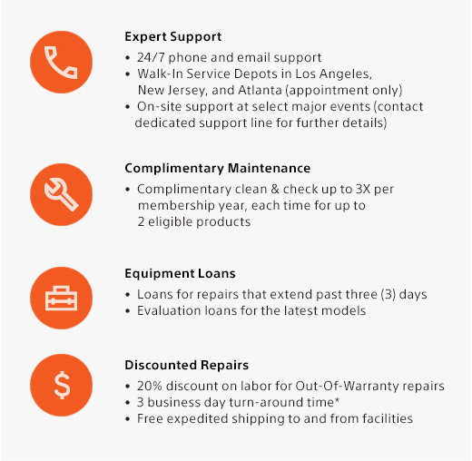 Expert Support • 24/7 phone and email support • Walk-In Service Depots in Los Angeles, New Jersey, and Atlanta (appointment only) • On-site support at select major events (contact dedicated support line for further details) | Complimentary Maintenance • Complimentary clean & check up to 3X per membership year, each time for up to 2 eligible products | Equipment Loans • Loans for repairs that extend past three (3) days •  Evaluation loans for the latest models | Discounted Repairs • 20% discount on labor for Out-Of-Warranty repairs • 3 business day turn-around time* • 
 Free expedited shipping to and from facilities