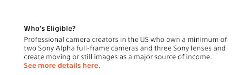 Who’s Eligible? Professional camera creators in the US who own a minimum of two Sony Alpha full-frame cameras and three Sony lenses and create moving or still images as a major source of income. See more details here.