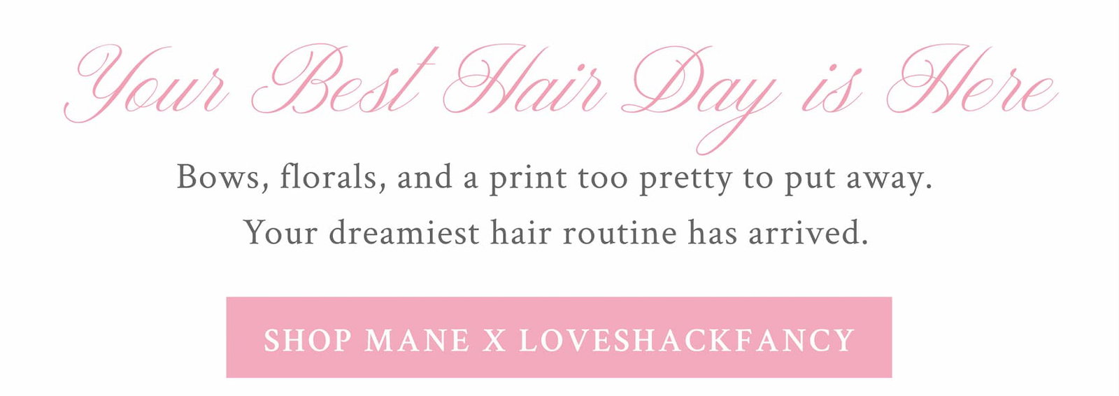YOUR BEST HAIR DAY IS HERE Bows, florals, and a print too pretty to put away. Your dreamiest hair routine has arrived.  <SHOP MANE X LOVESHACKFANCY> 