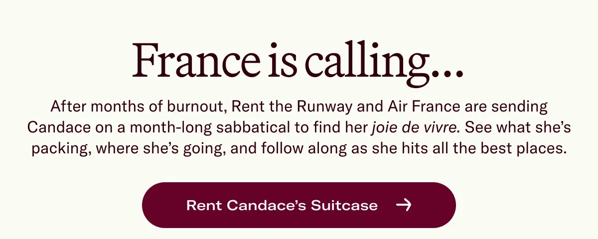 France is calling... After months of burnout, Rent the Runway and Air France are sending Candace on a month-long sabbatical to find her joie de vivre. See what she’s packing, where she’s going, and follow along as she hits all the best places.