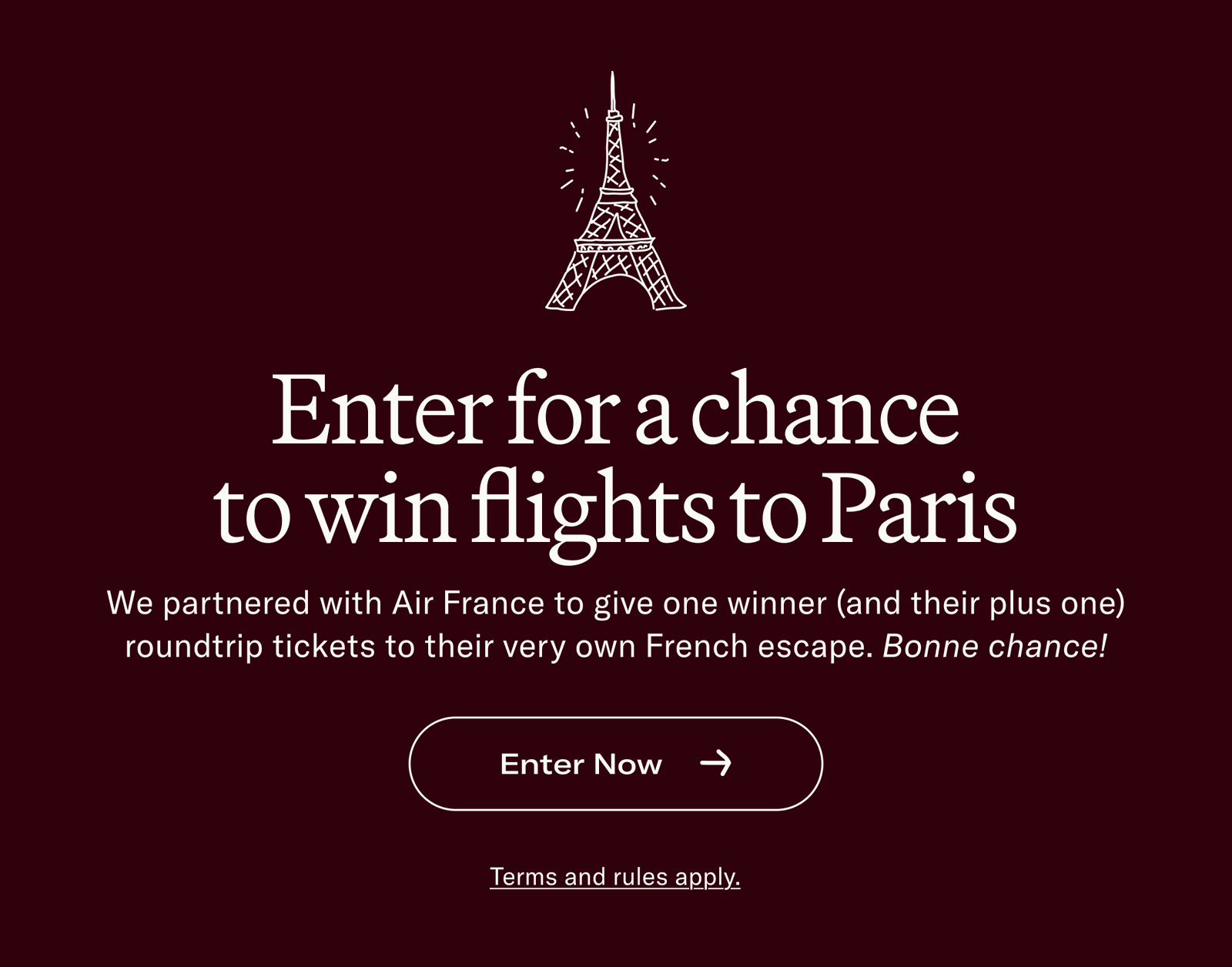 Enter for a chance to win flights to Paris We partnered with Air France to give one winner (and their plus one) roundtrip tickets to their very own French escape. Bonne chance!