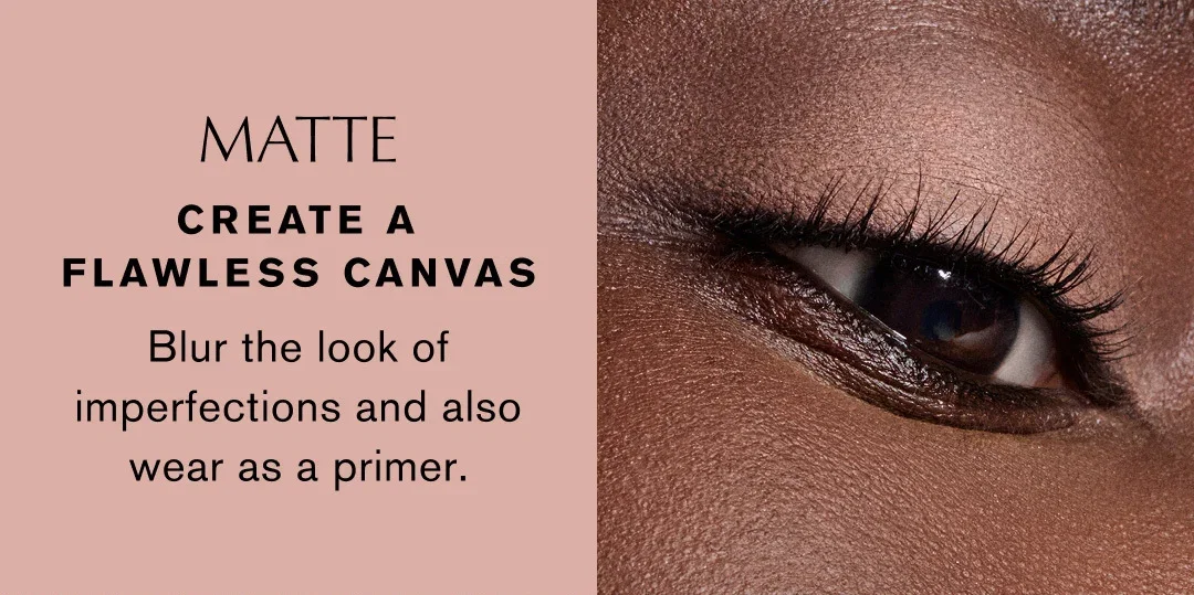 MATTE | CREATE A FLAWLESS CANVAS | Blur the look of imperfections and also wear as a primer. MATTE | CREATE A FLAWLESS CANVAS | Blur the look of imperfections and also wear as a primer.