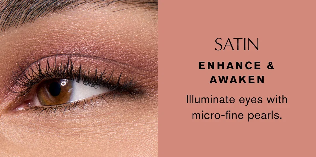 SATIN | ENHANCE & AWAKEN | Illuminate eyes with micro-fine pearls. SATIN | ENHANCE & AWAKEN | Illuminate eyes with micro-fine pearls.