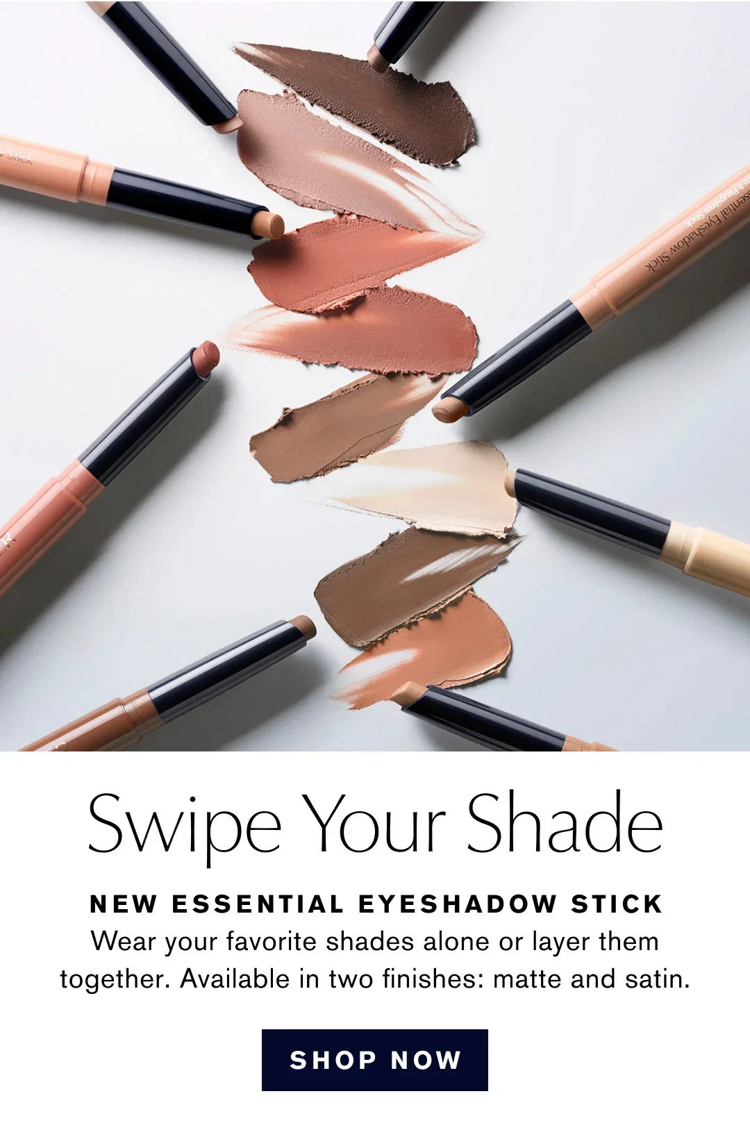 Swipe Your Shade | NEW ESSENTIAL EYESHADOW STICK | Wear your favorite shades alone or layer them together. Available in two finishes: matte and satin. | SHOP NOW