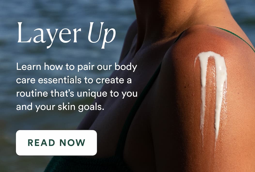 Learn how to pair our body care essentials to create a routine that’s unique to you and your skin goals. 