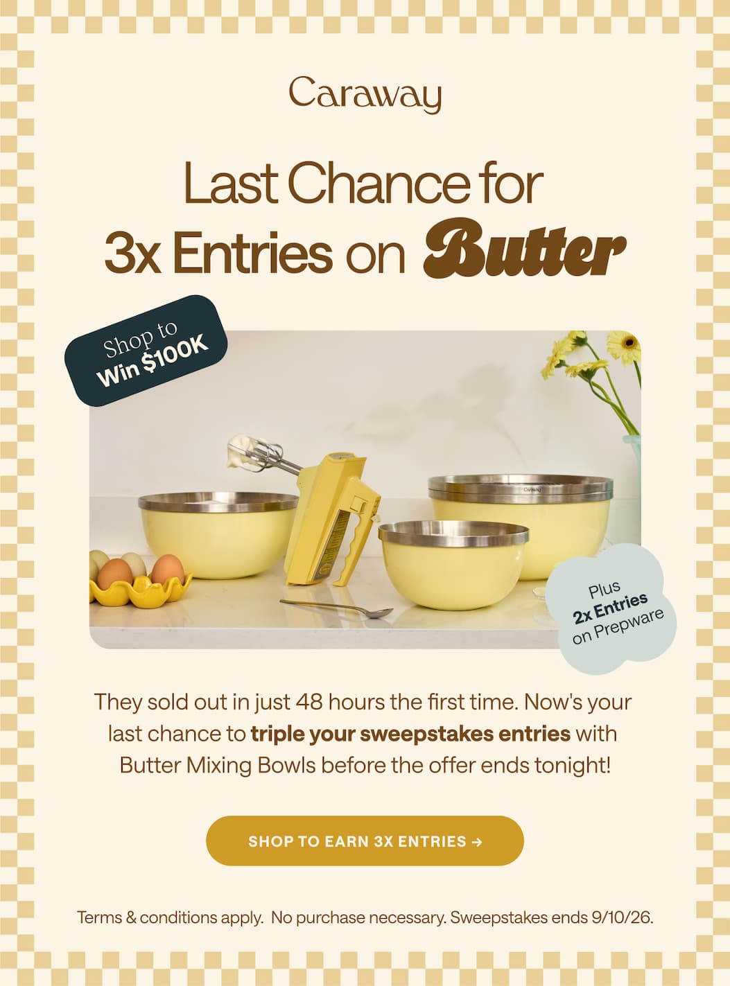 Shop to  Win $100K         Last Chance for 3x Entries on Butter Plus  2x Entries on Prepware They sold out in just 48 hours the first time. Now's your  last chance to triple your sweepstakes entries with  Butter Mixing Bowls before the offer ends tonight!  SHOP TO EARN 3x ENTRIES → Terms & conditions apply.  No purchase necessary. Sweepstakes ends 9/10/26.