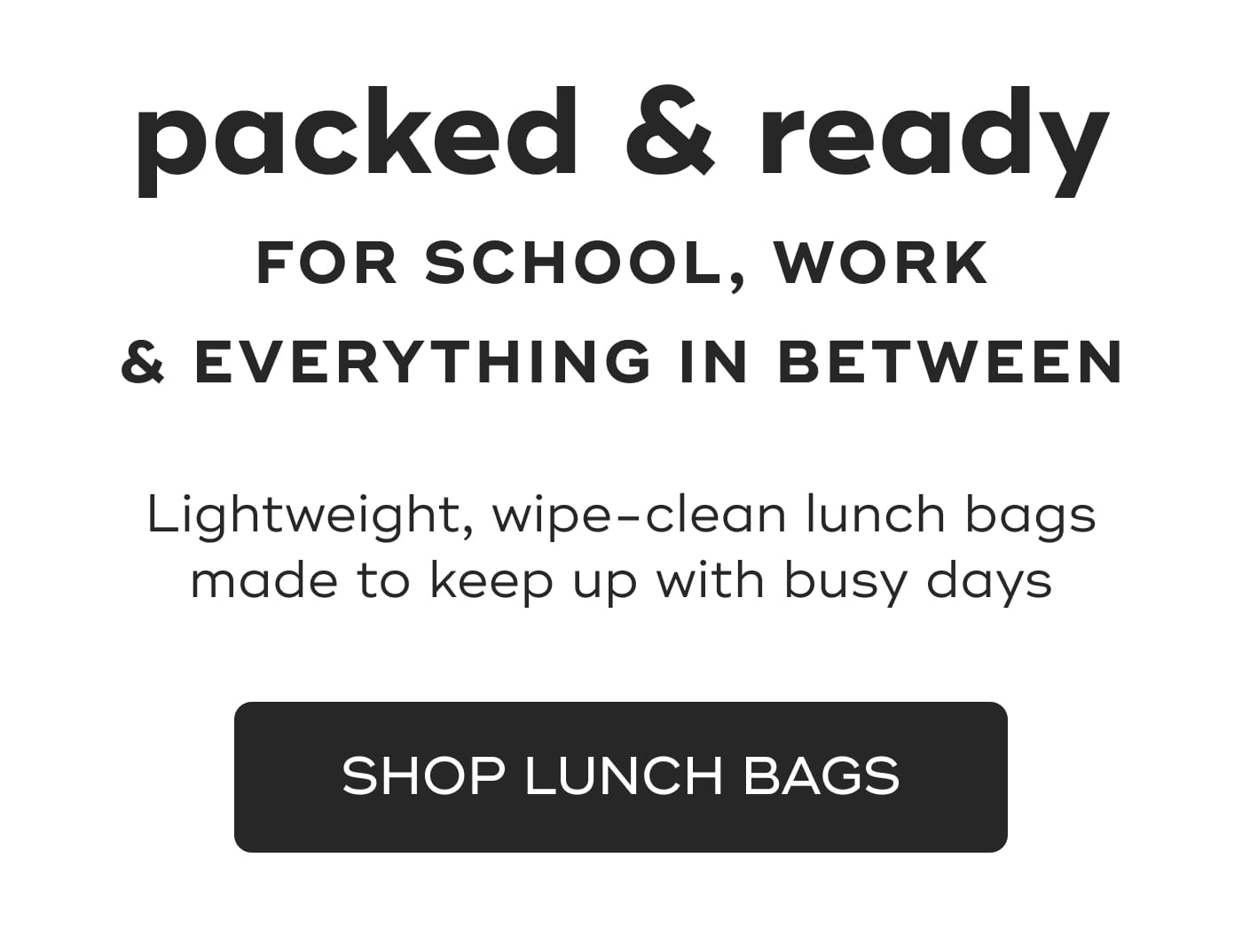 packed & ready. FOR SCHOOL, WORK. & EVERYTHING IN BETWEEN. Lightweight, wipe-clean lunch bags made to keep up with busy days. SHOP LUNCH BAGS