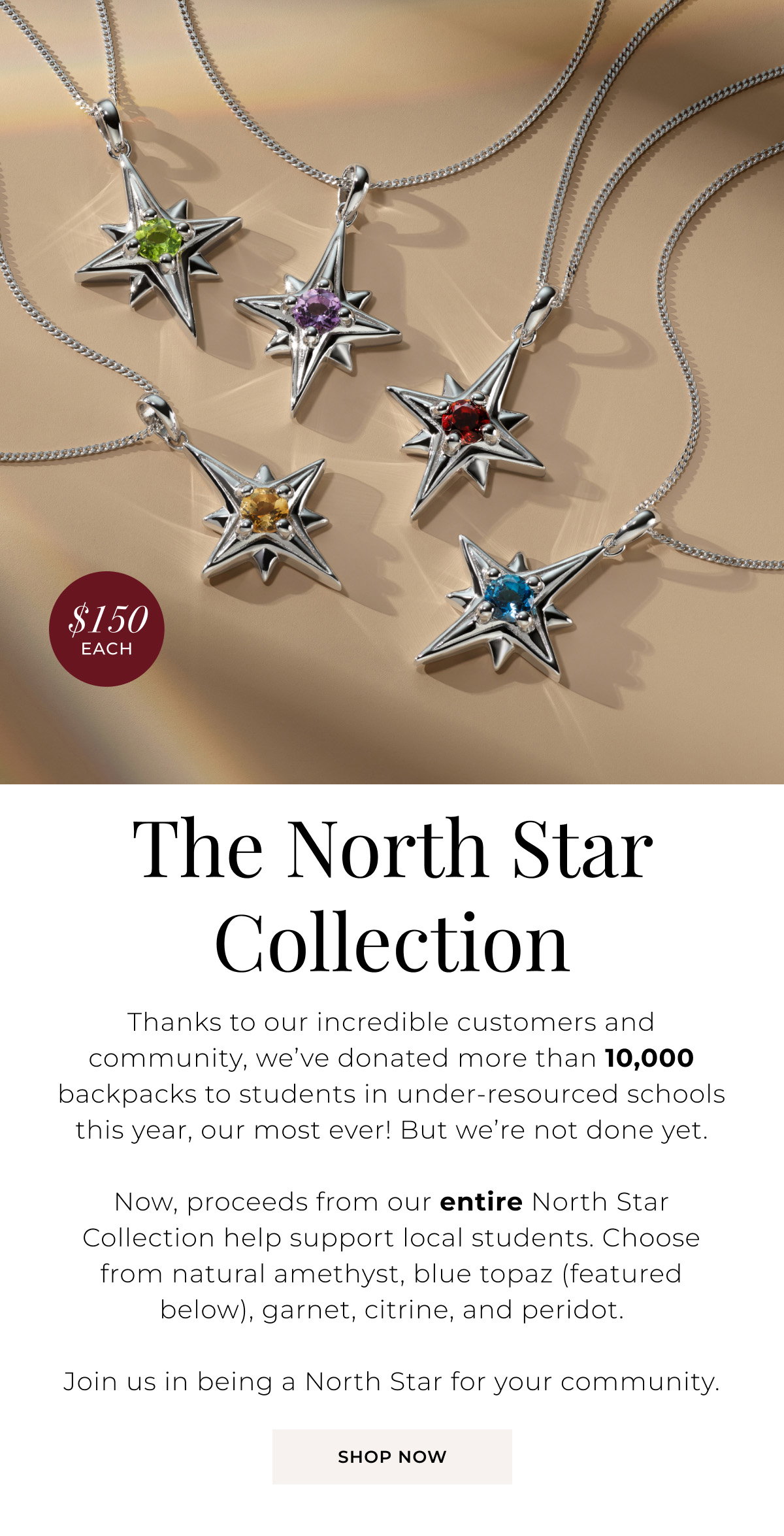 The North Star Collection – $150 Each - Thanks to our incredible customers and community, we’ve donated more than 10,000 backpacks to students in under-resourced schools this year, our most ever! But we’re not done yet. Now, proceeds from our entire North Star Collection help support local students. Choose from natural amethyst, blue topaz (featured below), garnet, citrine, and peridot. Join us in being a North Star for your community.  Shop Now > 