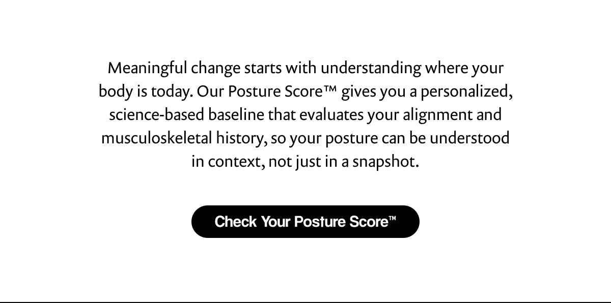 Meaningful change starts with understanding where your body is today. Our Posture Score™ gives you a personalized, science-based baseline that evaluates your alignment and musculoskeletal history, so your posture can be understood in context, not just in a snapshot. | [ Check Your Posture Score™ ]