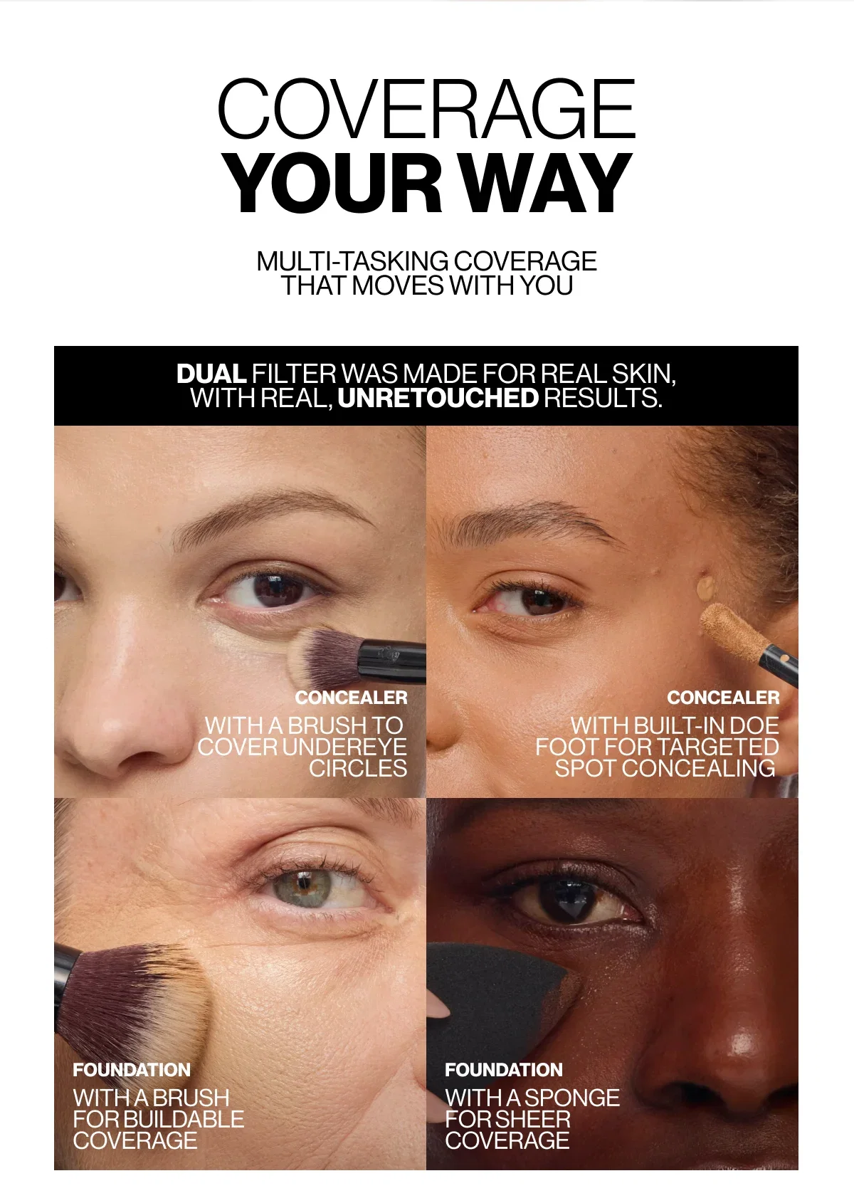 COVERAGE YOUR WAY | MULTI-TASKING COVERAGE THAT MOVES WITH YOU | DUAL FILTER WAS MADE FOR REAL SKIN, WITH REAL, UNRETOUCHED RESULTS. | CONCEALER WITH A BRUSH TO COVER UNDEREYE CIRCLES | CONCEALER WITH BUILT-IN DOE FOOT FOR TARGETED SPOT CONCEALING | FOUNDATION WITH A BRUSH FOR BUILDABLE COVERAGE | FOUNDATION WITH A SPONGE FOR SHEER COVERAGE