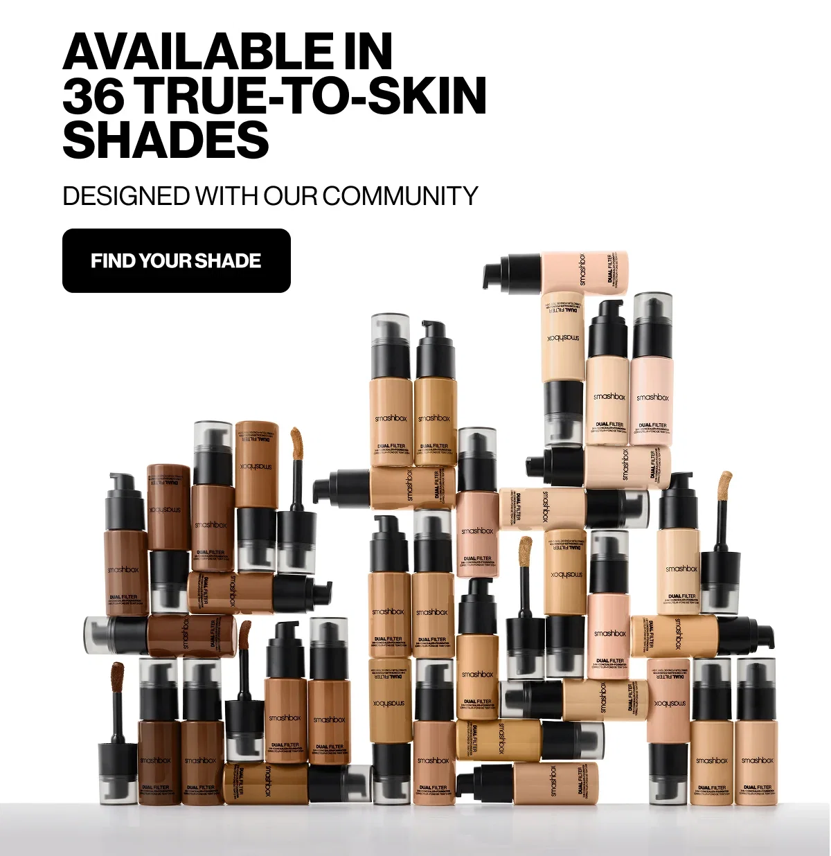 AVAILABLE IN 36 TRUE-TO-SKIN SHADES | DESIGNED WITH OUR COMMUNITY | FIND YOUR SHADE