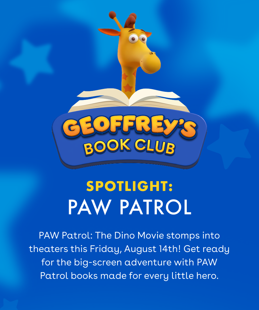 Geoffrey's Book Club. Spotlight: PAW Patrol. PAW Patrol: The Dino Movie stomps into theaters this Friday, August 14th! Get ready for the big-screen adventure with PAW Patrol books made for every little hero.