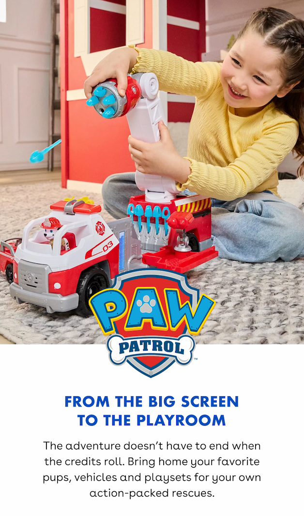From the big screen to the playroom. The adventure doesn’t have to end when the credits roll. Bring home your favorite pups, vehicles and playsets for your own action-packed rescues.