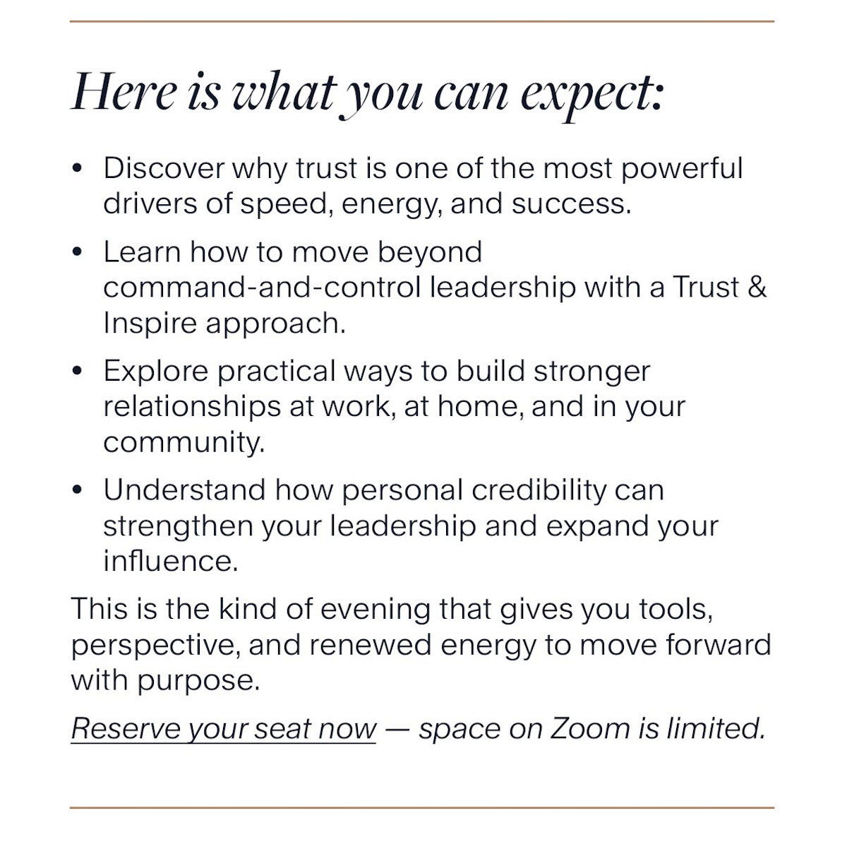 Here is what you can expect: Discover why trust is one of the most powerful drivers of speed, energy, and success. Learn how to move beyond command-and-control leadership with a Trust & Inspire approach. Explore practical ways to build stronger relationships at work, at home, and in your community. Understand how personal credibility can strengthen your leadership and expand your influence. This is the kind of evening that gives you tools, perspective, and renewed energy to move forward with purpose. Reserve your seat now — space on Zoom is limited.