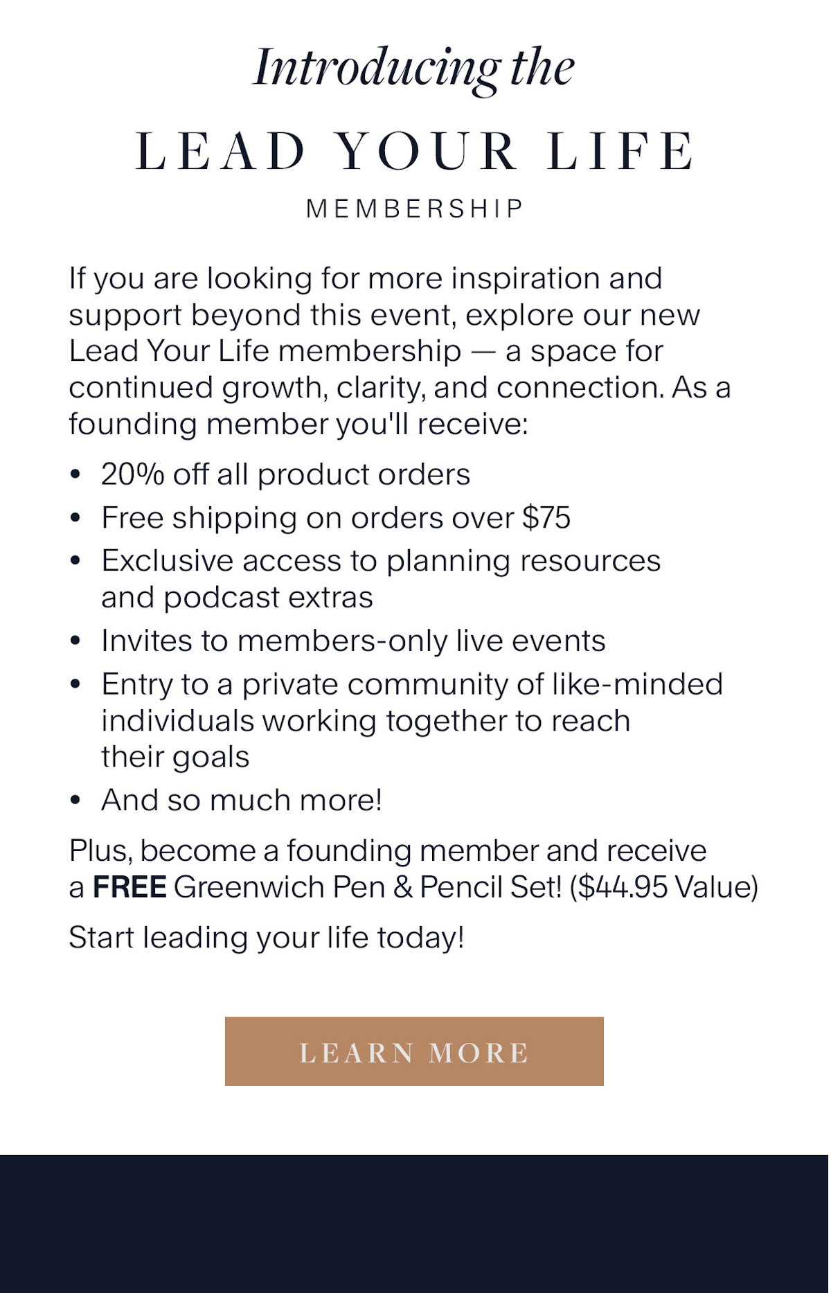 Introducing the Lead Your Life Membership. If you are looking for more inspiration and support beyond this event, explore our new Lead Your Life membership — a space for continued growth, clarity, and connection. As a founding member you'll receive: 20% off all product orders Free shipping on orders over $75 Exclusive access to planning resources and podcast extras Invites to members-only live events Entry to a private community of like-minded individuals working together to reach their goals And so much more! Plus, become a founding member and receive a FREE Greenwich Pen & Pencil Set! ($44.95 Value) Start leading your life today! Learn More.
