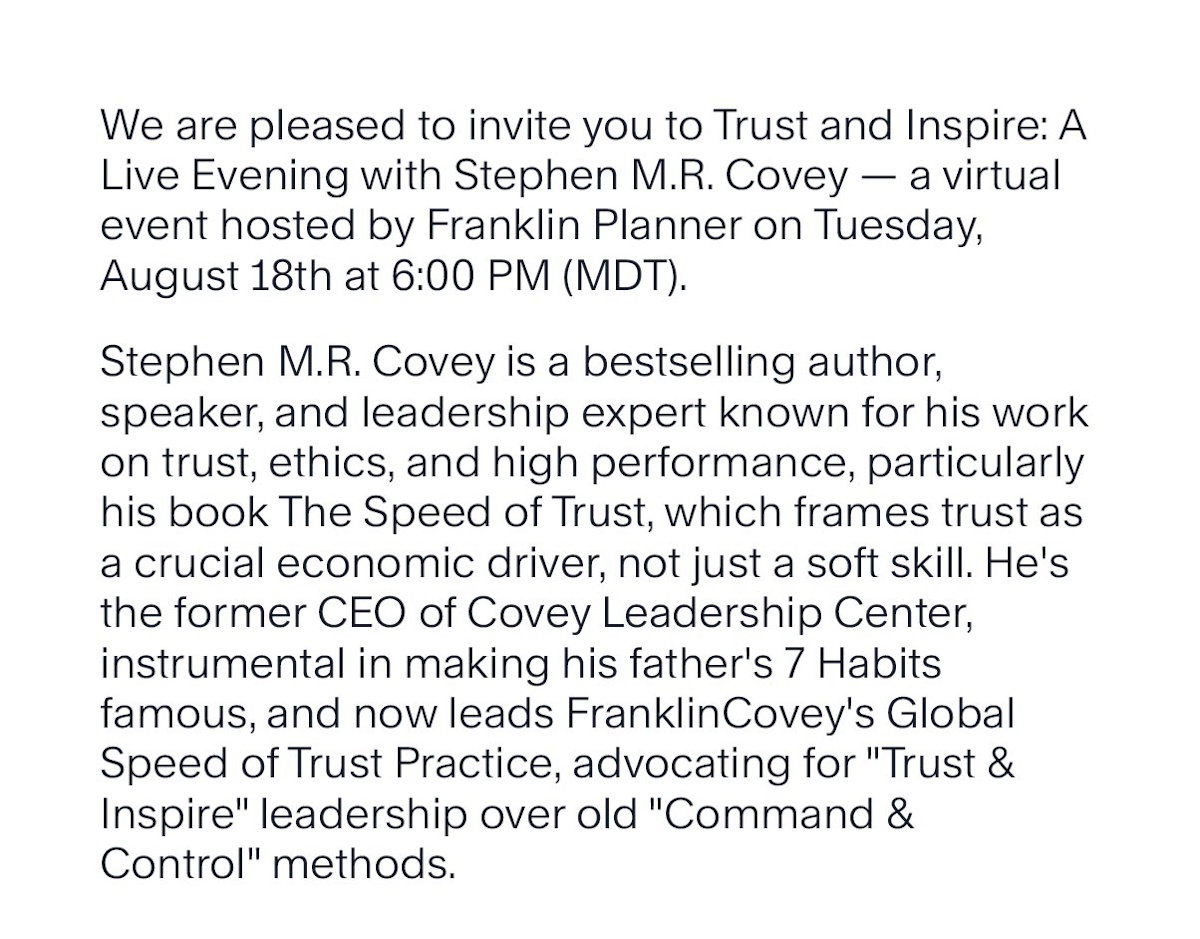 We are pleased to invite you to Trust and Inspire: A Live Evening with Stephen M.R. Covey — a virtual event hosted by Franklin Planner on Tuesday, August 18th at 6:00 PM (MDT). Stephen M.R. Covey is a bestselling author, speaker, and leadership expert known for his work on trust, ethics, and high performance, particularly his book The Speed of Trust, which frames trust as a crucial economic driver, not just a soft skill. He's the former CEO of Covey Leadership Center, instrumental in making his father's 7 Habits famous, and now leads FranklinCovey's Global Speed of Trust Practice, advocating for 