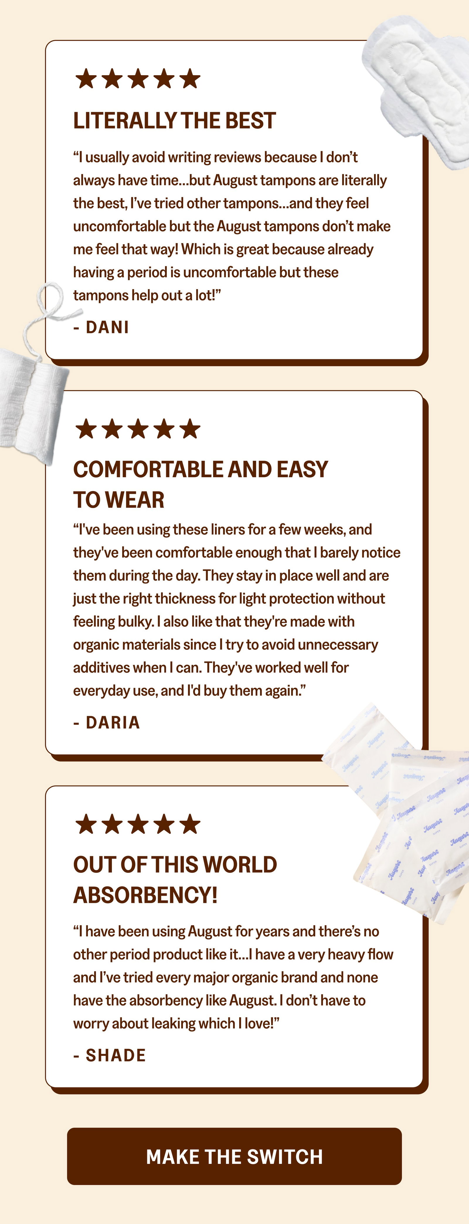 Literally the Best “I usually avoid writing reviews because I don’t always have time…but August tampons are literally the best, I’ve tried other tampons…and they feel uncomfortable but the August tampons don’t make me feel that way! Which is great because already having a period is uncomfortable but these tampons help out a lot!” - DANI Comfortable and Easy to Wear “I've been using these liners for a few weeks, and they've been comfortable enough that I barely notice them during the day. They stay in place well and are just the right thickness for light protection without feeling bulky. I also like that they're made with organic materials since I try to avoid unnecessary additives when I can. They've worked well for everyday use, and I'd buy them again.” - DARIA Out of This World Absorbency! “I have been using August for years and there’s no other period product like it…I have a very heavy flow and I’ve tried every major organic brand and none have the absorbency like August. I don’t have to worry about leaking which I love!” - SHADE Make the SwitcH
