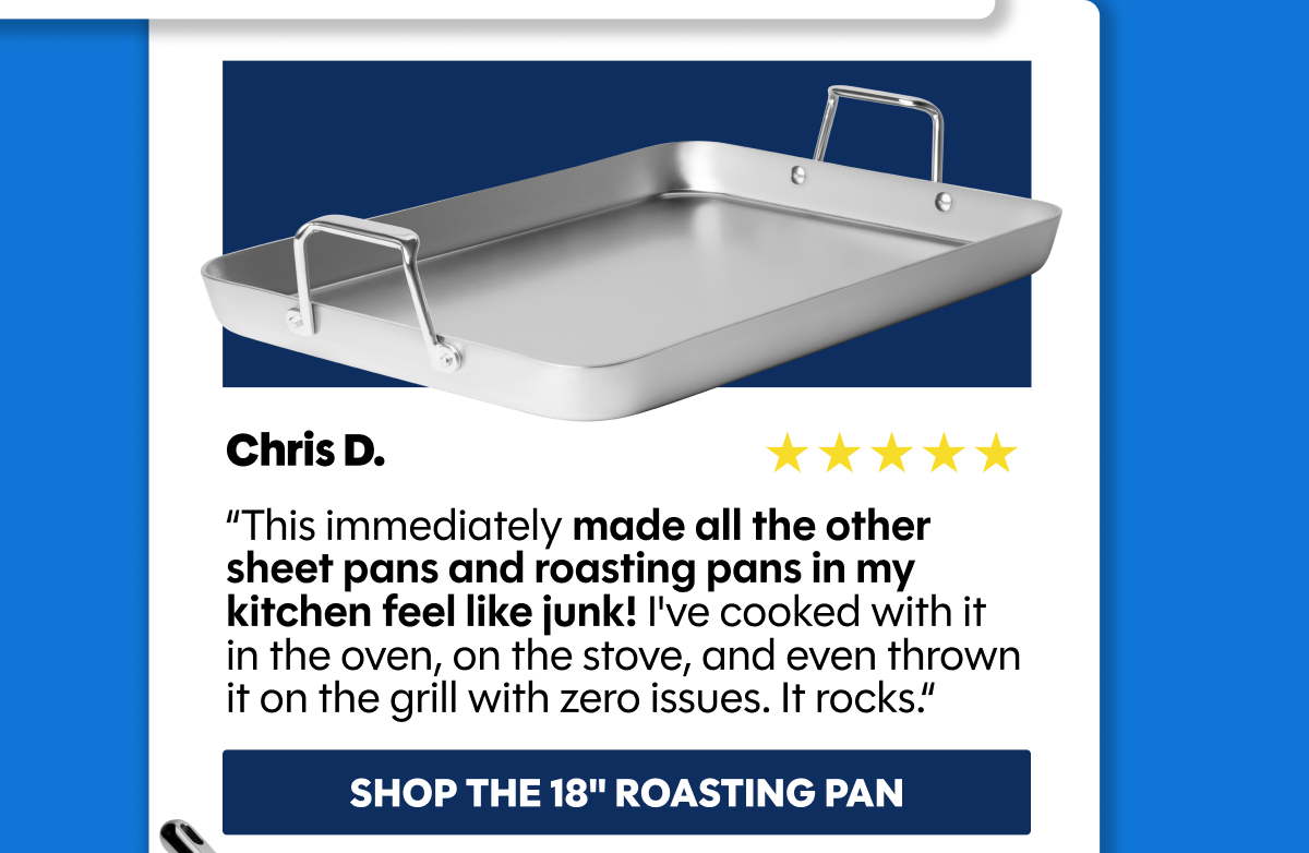 “This immediately made all the other sheet pans and roasting pans in my kitchen feel like junk! I've cooked with it  in the oven, on the stove, and even thrown it on the grill with zero issues. It rocks.“