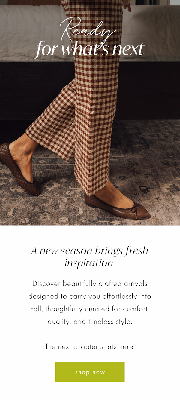 Ready for What's Next. A new season brings fresh inspiration. Discover beautifully crafted arrivals designed to carry you effortlessly into Fall, thoughtfully curated for comfort, quality, and timeless style.