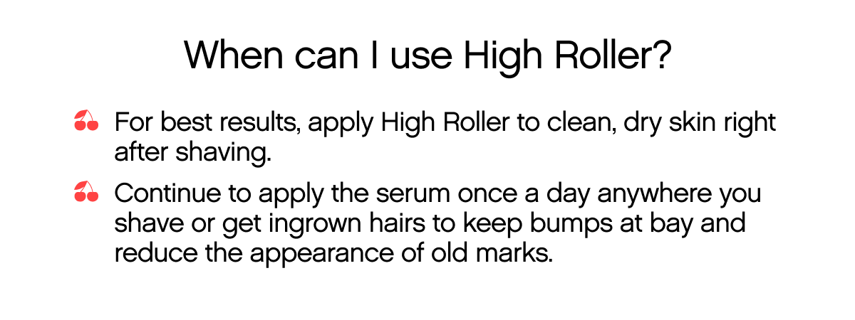 When can I use High Roller? For best results, apply High Roller to clean, dry skin right after shaving | Continue to apply the serum once a day anywhere you shave or get ingrown hairs to keep bumps at bay and reduce the appearance of old marks.