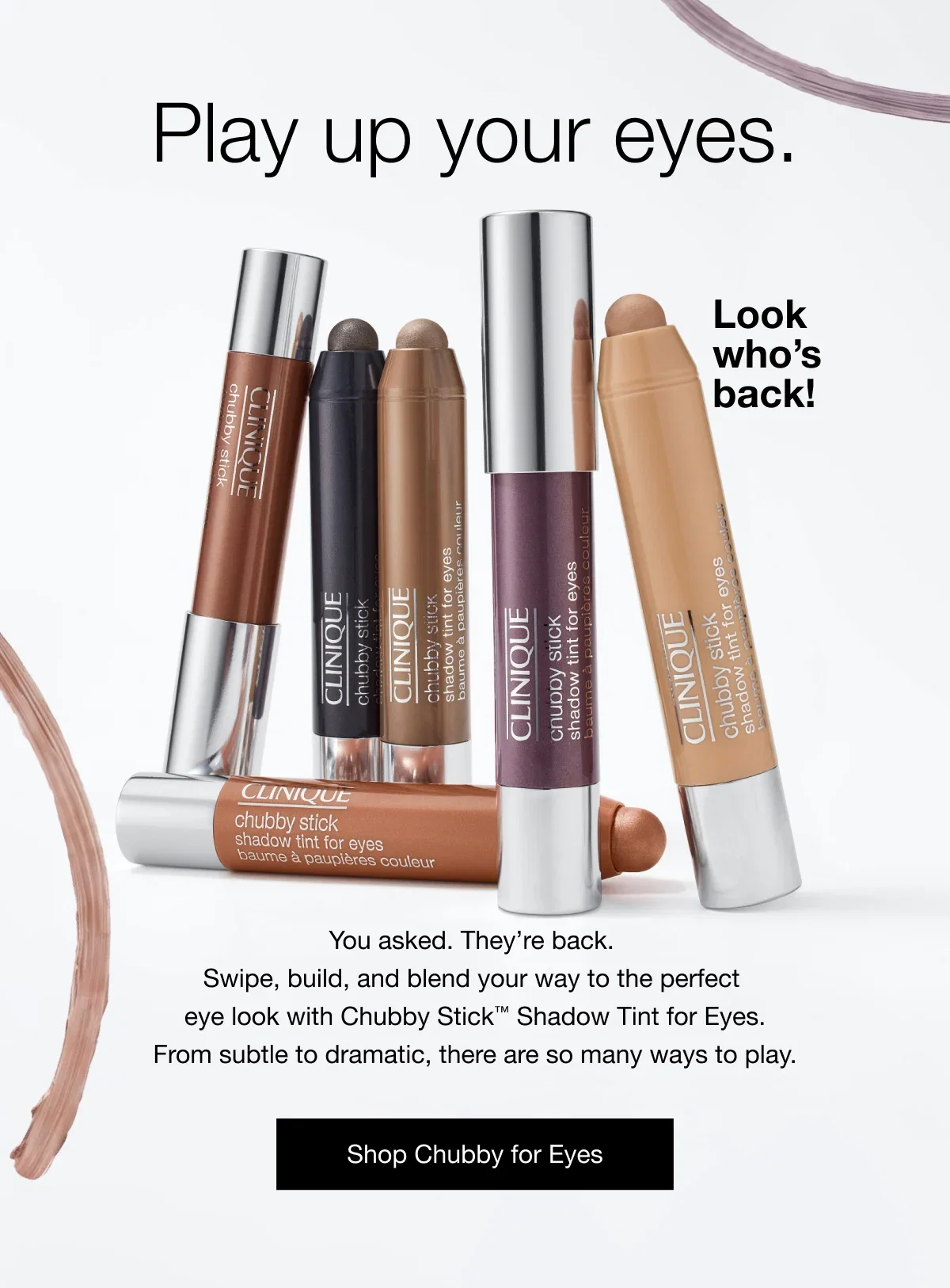 Play up your eyes. | Look who’s back! | You asked. They’re back. Swipe, build, and blend your way to the perfect eye look with Chubby Stick™ Shadow Tint for Eyes. From subtle to dramatic, there are so many ways to play. | Shop Chubby for Eyes