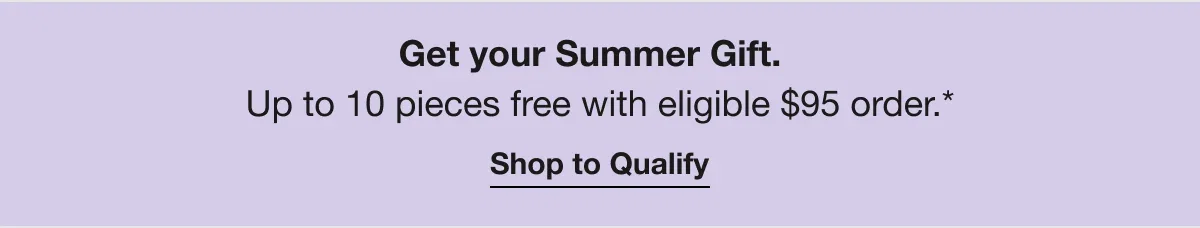 Get your Summer Gift. | Up to 10 pieces free with eligible $95 order.* | Shop to Qualify