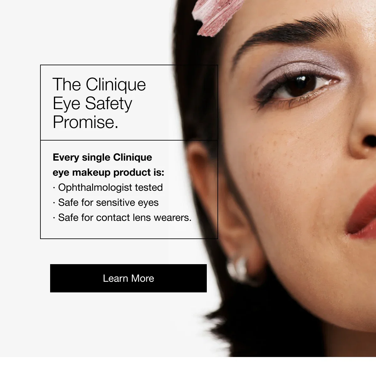 The Clinique Eye Safety Promise. Every single Clinique eye makeup product is:· Ophthalmologist tested· Safe for sensitive eyes· Safe for contact lens wearers. | Learn More