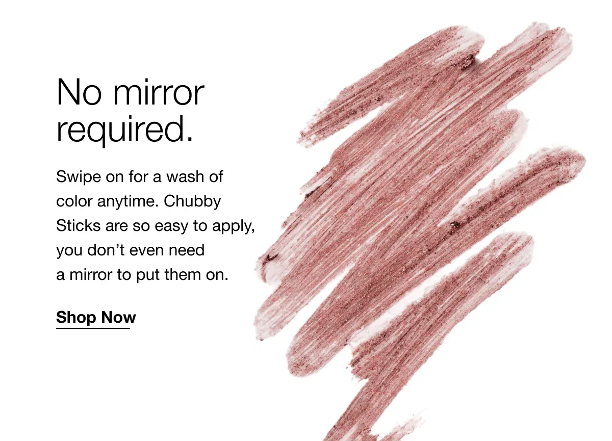 No mirror required. | Swipe on for a wash of color anytime. Chubby Sticks are so easy to apply, you don’t even need a mirror to put them on. | Shop Now