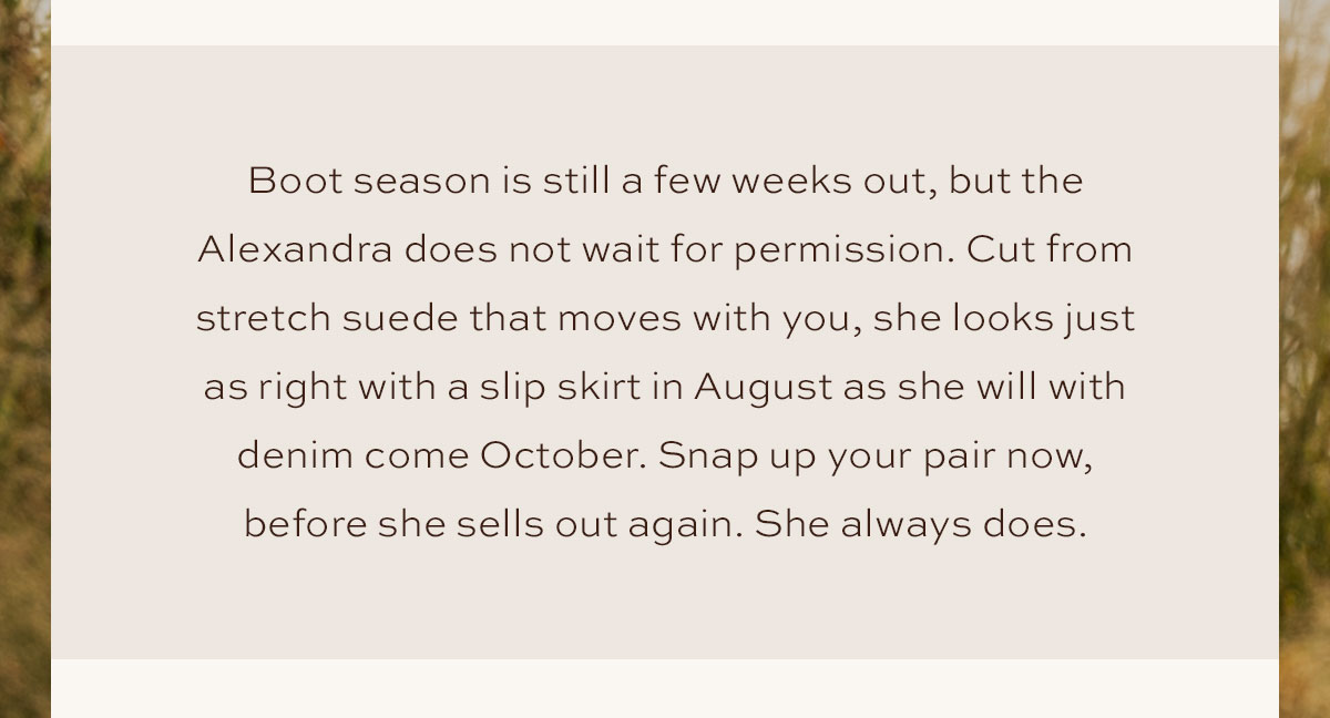 Boot season is still a few weeks out, but the Alexandra does not wait for permission. Cut from stretch suede that moves with you, she looks just as right with a slip skirt in August as she will with denim come October. Snap your pair now, before she sells out again. She always does.