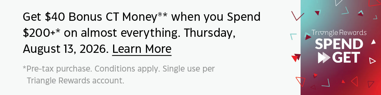 Get $40 Bonus CT Money* when you spend $200+* on almost everything. Thursday, August 13, 2026. Learn More. *Pre-tax purchase. Conditions apply. Single use per Triangle Rewards account.