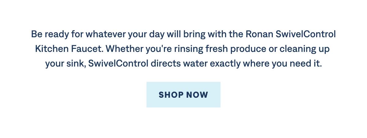 Be ready for whatever your day will bring with the Ronan SwivelControl Kitchen Faucet. Whether you're rinsing fresh produce or cleaning up your sink, SwivelControl directs water exactly where you need it.